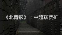 《北青报》	：中超联赛扩军最早2022赛季实现