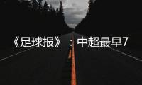 《足球报》：中超最早7月18日开打 分两赛区