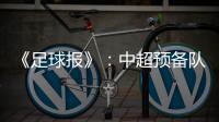 《足球报》：中超预备队联赛将取消 U23打中乙