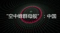 “空中蜂群母舰”：中国“九天”无人机颠覆未来战争模式丨智库视点2025