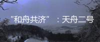 “和舟共济”
：天舟二号与天和核心舱上演“太空之吻”