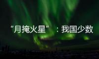 “月掩火星”	：我国少数地区可赏月球“吞食”火星全过程