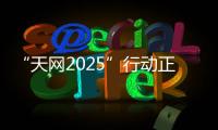 “天网2025”行动正式启动
，具体有哪些部署
？