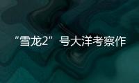 “雪龙2”号大洋考察作业完成，获取丰富海洋生物	、水体等样品