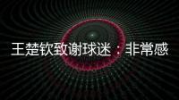 王楚钦致谢球迷：非常感谢大家的辛苦付出，这次表现没让你们失望