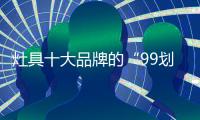 灶具十大品牌的“99划算节” 
	，已经“万事俱备 只欠东风”