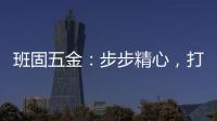 班固五金
：步步精心，打造产品零缺陷高端品牌