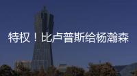 特权！比卢普斯给杨瀚森开小灶�	，真把他当约基奇，待遇不比姚明差