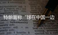 特朗普称“球在中国一边”，外交部阐明中方立场