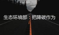 生态环境部：把降碳作为源头治理“牛鼻子” 协同控制温室气体与污染物排放