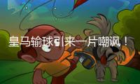皇马输球引来一片嘲讽
！大巴黎“放水”仍轻松赢球，决赛或创历史