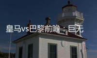 皇马vs巴黎前瞻：巨无霸继续打怪
，“老钱风”接受考验