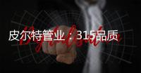 皮尔特管业

：315品质消费	，开启美好生活