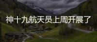 神十九航天员上周开展了哪些工作？解锁航天员“太空日常”
