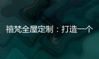 禧梵全屋定制	：打造一个您心中的理想乡