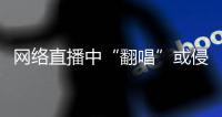 网络直播中“翻唱”或侵权，互联网法院通报四起案例