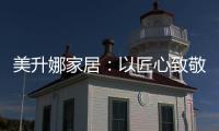 美升娜家居：以匠心致敬奋斗者，用品质镌刻美好生活