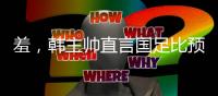 羞
，韩主帅直言国足比预想中还差，韩媒称王钰栋是炒作出来的天才