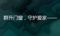 群升门窗，守护爱家——让家的味道团聚