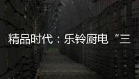精品时代
：乐铃厨电“三大战略”升级剑指何方