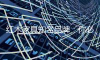 红木家具知名品牌�：你必须选红木家具的理由