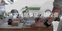 红木家具是享受，是投资	，更是“双向”收益。