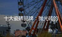 十大瓷砖品牌：抛光砖的优缺点大全