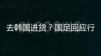 去韩国进货
？国足回应行李多：51人共140箱 含51箱训练&比赛物资