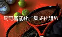 厨电智能化	、集成化趋势“锐”不可挡
