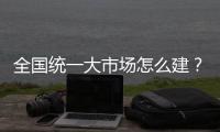 全国统一大市场怎么建	？国家发改委发布《建设指引》
