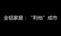 全铝家居：“利他”成市场行为 “向善”成主流选择