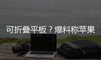 可折叠平板？爆料称苹果将推出可折叠iPad Pro