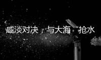 咸淡对决�，与大海“抢水”