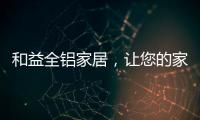 和益全铝家居，让您的家成为一座真正的的艺术馆