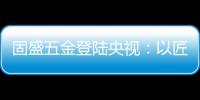 固盛五金登陆央视	：以匠心品质定义高端五金