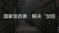 国家发改委：解决“加班文化”等痛点，不得违法延长劳动者工作时间