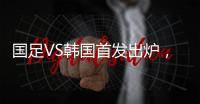 国足VS韩国首发出炉	，久帅全华班3处用人引发争议

，恐埋下大隐患