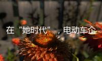 在“她时代”
，电动车企业必须考虑女性消费者的喜好