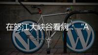 在怒江大峡谷看病：“AI医生”当助理，“数字飞刀”跨山川