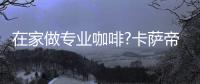 在家做专业咖啡?卡萨帝：唯一萃取科技�，一键定制好咖啡