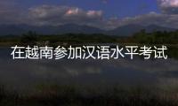 在越南参加汉语水平考试是怎样的体验？