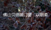 佛山贝德朗门窗：以刚柔哲学	
，重构家的温暖秩序