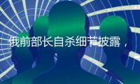 俄前部长自杀细节披露�，疑涉俄乌边境防御工事腐败
