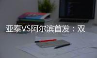 亚泰VS阿尔滨首发：双外援冲锋 原巴萨中场搭档