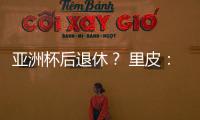 亚洲杯后退休	？ 里皮：可能会执教其他国家队