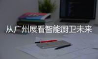 从广州展看智能厨卫未来渠道拓展趋势：马太效应加速
