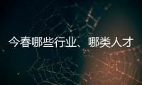 今春哪些行业、哪类人才火爆就业市场？请看大数据——