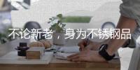 不论新老，身为不锈钢品牌的中国企业都应共存共荣