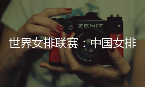 联赛中国女排将对阵波兰女排