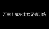 万幸！威尔士女足去训练路上遭遇交通事故
�，全队平安